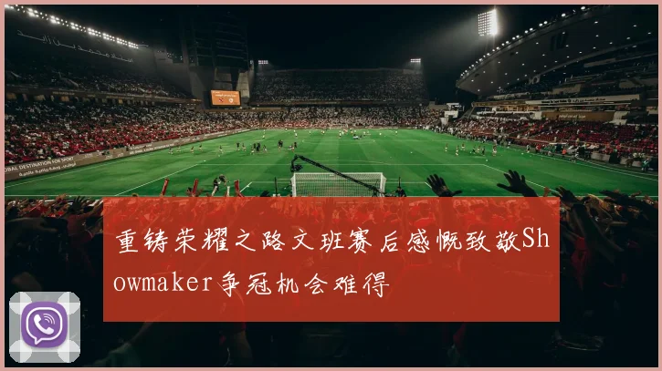 重铸荣耀之路文班赛后感慨致敬Showmaker争冠机会难得