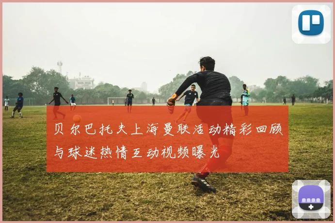 贝尔巴托夫上海曼联活动精彩回顾与球迷热情互动视频曝光