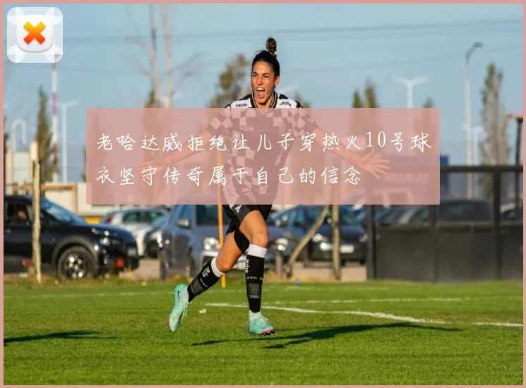 老哈达威拒绝让儿子穿热火10号球衣坚守传奇属于自己的信念