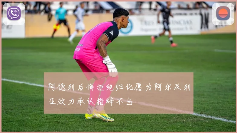 阿德利后悔拒绝归化愿为阿尔及利亚效力承认措辞不当