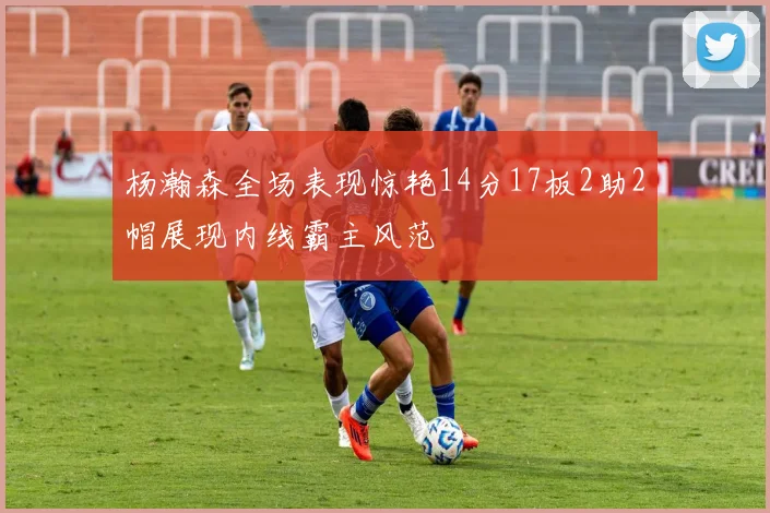 杨瀚森全场表现惊艳14分17板2助2帽展现内线霸主风范