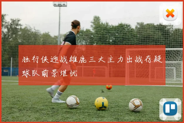 独行侠迎战雄鹿三大主力出战存疑球队前景堪忧