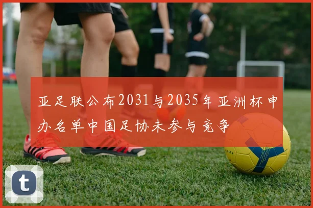 亚足联公布2031与2035年亚洲杯申办名单中国足协未参与竞争