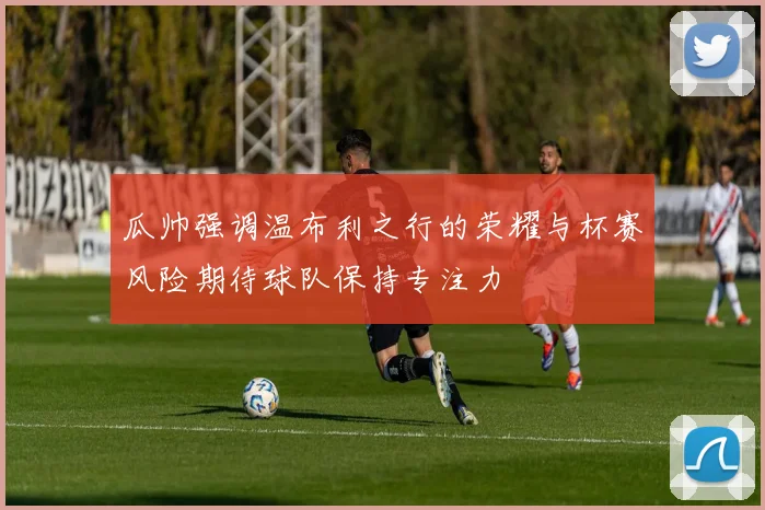 瓜帅强调温布利之行的荣耀与杯赛风险期待球队保持专注力