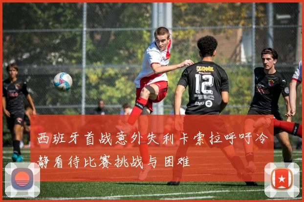 西班牙首战意外失利卡索拉呼吁冷静看待比赛挑战与困难