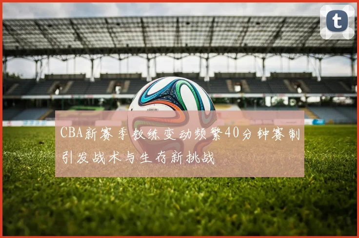 CBA新赛季教练变动频繁40分钟赛制引发战术与生存新挑战
