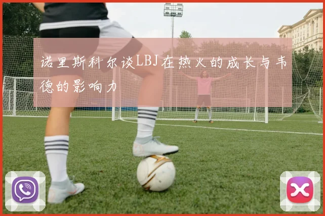 诺里斯科尔谈LBJ在热火的成长与韦德的影响力