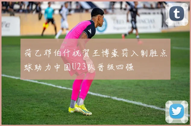荷乙邓伯什祝贺王博豪罚入制胜点球助力中国U23队晋级四强