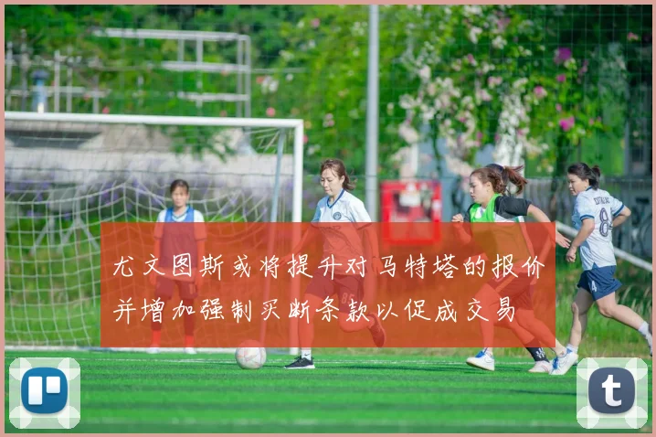 尤文图斯或将提升对马特塔的报价并增加强制买断条款以促成交易