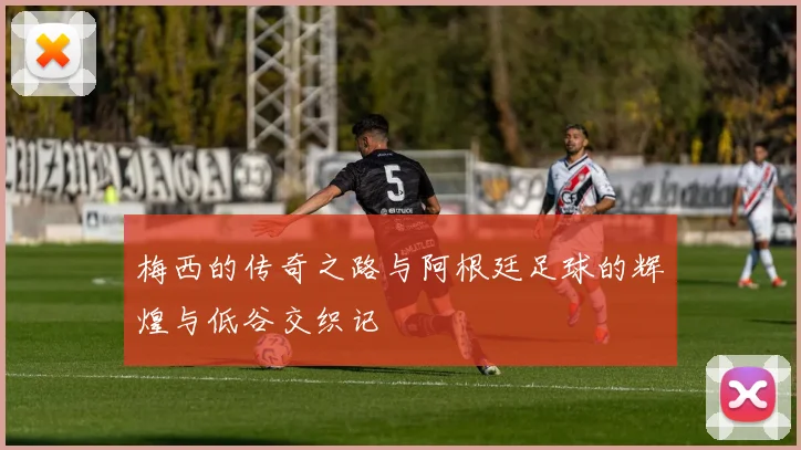 梅西的传奇之路与阿根廷足球的辉煌与低谷交织记