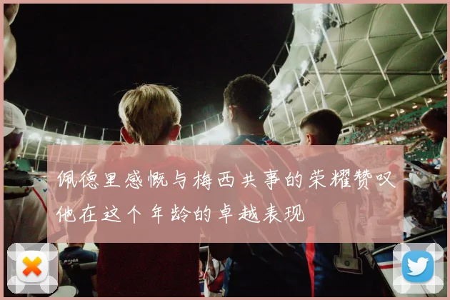 佩德里感慨与梅西共事的荣耀赞叹他在这个年龄的卓越表现