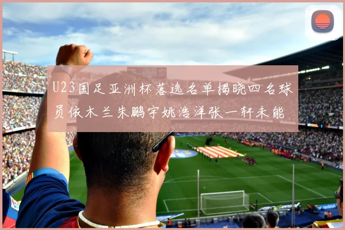 U23国足亚洲杯落选名单揭晓四名球员依木兰朱鹏宇姚浩洋张一轩未能入选