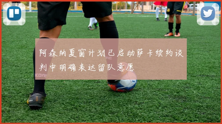 阿森纳夏窗计划已启动萨卡续约谈判中明确表达留队意愿